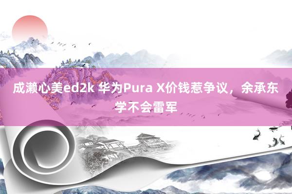 成濑心美ed2k 华为Pura X价钱惹争议，余承东学不会雷军