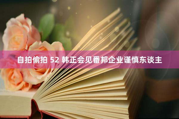 自拍偷拍 52 韩正会见番邦企业谨慎东谈主