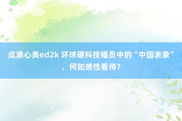 成濑心美ed2k 环球硬科技幅员中的“中国表象”，何如感性看待？