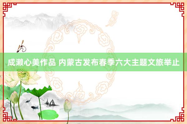 成濑心美作品 内蒙古发布春季六大主题文旅举止