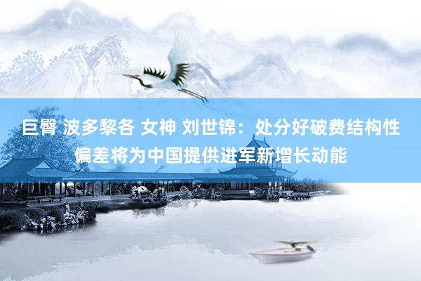 巨臀 波多黎各 女神 刘世锦：处分好破费结构性偏差将为中国提供进军新增长动能