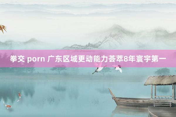 拳交 porn 广东区域更动能力荟萃8年寰宇第一