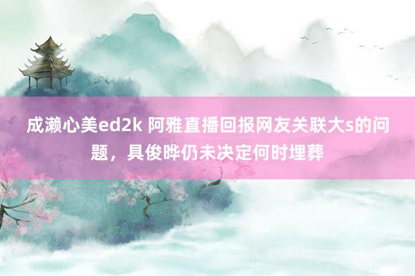 成濑心美ed2k 阿雅直播回报网友关联大s的问题，具俊晔仍未决定何时埋葬