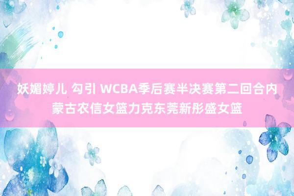 妖媚婷儿 勾引 WCBA季后赛半决赛第二回合内蒙古农信女篮力克东莞新彤盛女篮
