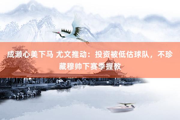 成濑心美下马 尤文推动：投资被低估球队，不珍藏穆帅下赛季握教