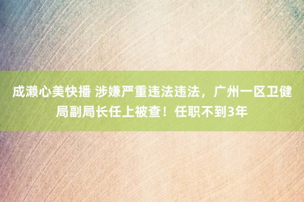 成濑心美快播 涉嫌严重违法违法，广州一区卫健局副局长任上被查！任职不到3年