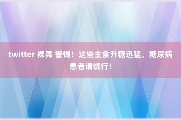 twitter 裸舞 警惕！这些主食升糖迅猛，糖尿病患者请绕行！