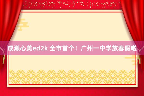 成濑心美ed2k 全市首个！广州一中学放春假啦
