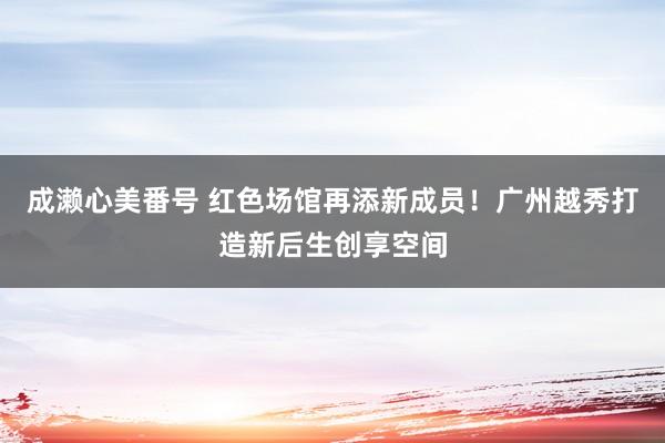 成濑心美番号 红色场馆再添新成员！广州越秀打造新后生创享空间