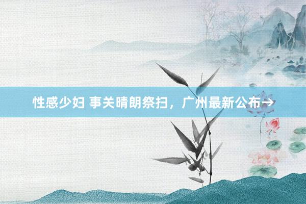 性感少妇 事关晴朗祭扫，广州最新公布→