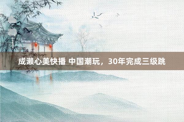成濑心美快播 中国潮玩，30年完成三级跳