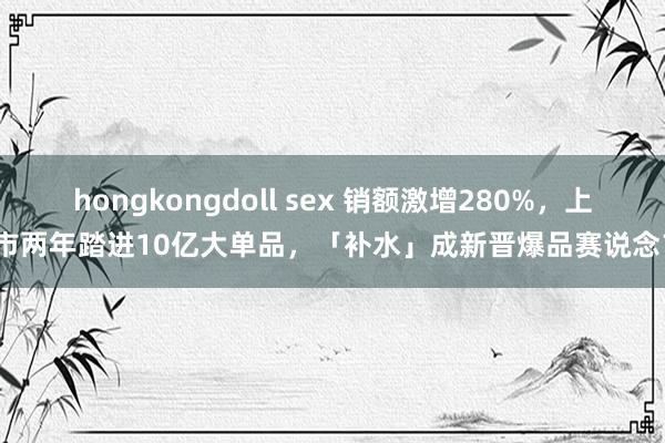 hongkongdoll sex 销额激增280%，上市两年踏进10亿大单品，「补水」成新晋爆品赛说念？