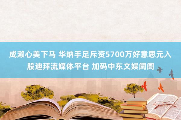 成濑心美下马 华纳手足斥资5700万好意思元入股迪拜流媒体平台 加码中东文娱阛阓