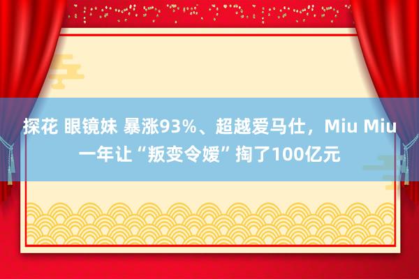 探花 眼镜妹 暴涨93%、超越爱马仕，Miu Miu一年让“叛变令嫒”掏了100亿元