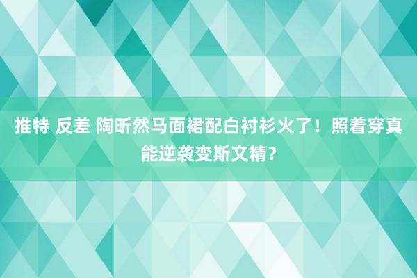推特 反差 陶昕然马面裙配白衬衫火了！照着穿真能逆袭变斯文精？