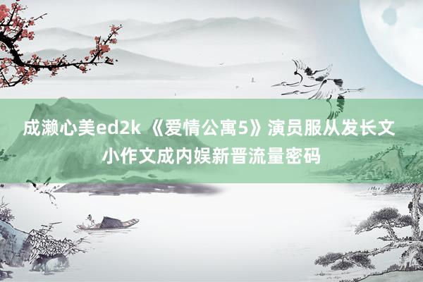 成濑心美ed2k 《爱情公寓5》演员服从发长文 小作文成内娱新晋流量密码