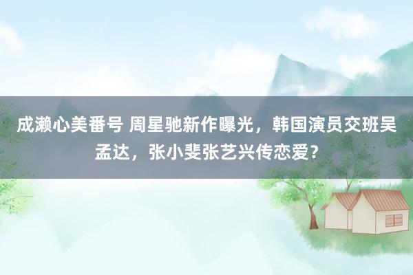 成濑心美番号 周星驰新作曝光，韩国演员交班吴孟达，张小斐张艺兴传恋爱？