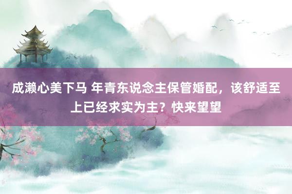成濑心美下马 年青东说念主保管婚配，该舒适至上已经求实为主？快来望望