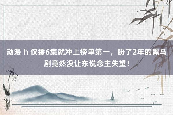 动漫 h 仅播6集就冲上榜单第一，盼了2年的黑马剧竟然没让东说念主失望！