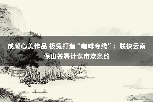 成濑心美作品 极兔打造“咖啡专线”：联袂云南保山签署计谋市欢条约
