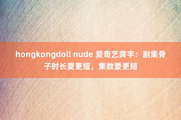 hongkongdoll nude 爱奇艺龚宇：剧集骨子时长要更短，集数要更短