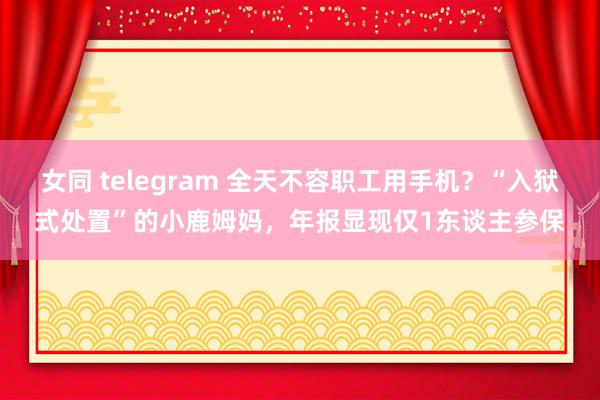 女同 telegram 全天不容职工用手机？“入狱式处置”的小鹿姆妈，年报显现仅1东谈主参保