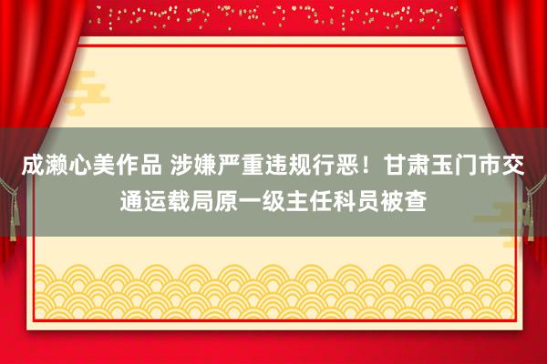 成濑心美作品 涉嫌严重违规行恶！甘肃玉门市交通运载局原一级主任科员被查