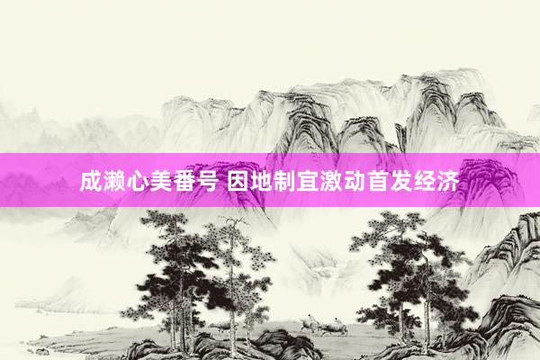 成濑心美番号 因地制宜激动首发经济
