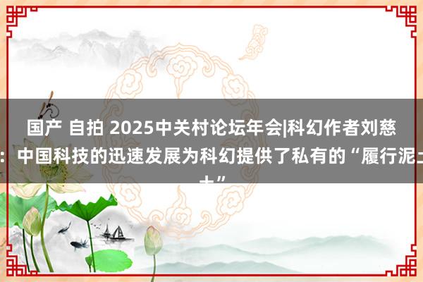 国产 自拍 2025中关村论坛年会|科幻作者刘慈欣：中国科技的迅速发展为科幻提供了私有的“履行泥土”