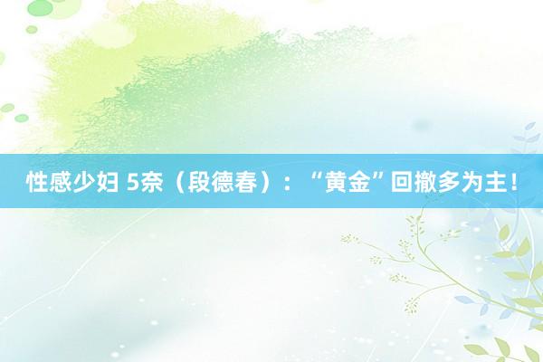 性感少妇 5奈（段德春）：“黄金”回撤多为主！