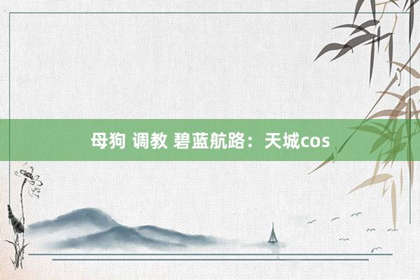 母狗 调教 碧蓝航路：天城cos