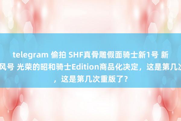 telegram 偷拍 SHF真骨雕假面骑士新1号 新2号 新旋风号 光荣的昭和骑士Edition商品化决定，这是第几次重版了？