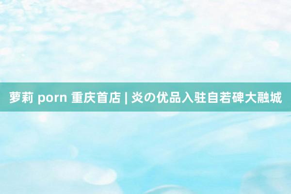 萝莉 porn 重庆首店 | 炎の优品入驻自若碑大融城
