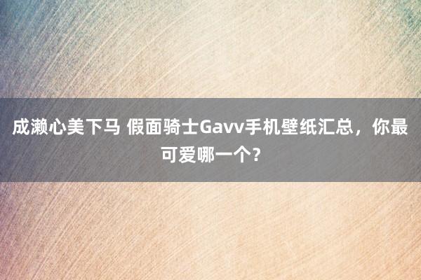 成濑心美下马 假面骑士Gavv手机壁纸汇总，你最可爱哪一个？