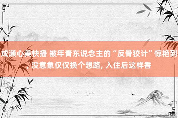 成濑心美快播 被年青东说念主的“反骨狡计”惊艳到, 没意象仅仅换个想路, 入住后这样香
