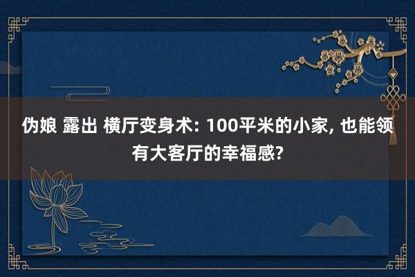伪娘 露出 横厅变身术: 100平米的小家, 也能领有大客厅的幸福感?
