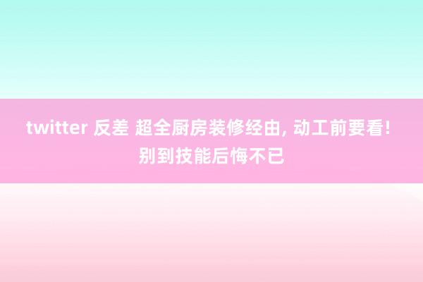 twitter 反差 超全厨房装修经由， 动工前要看! 别到技能后悔不已