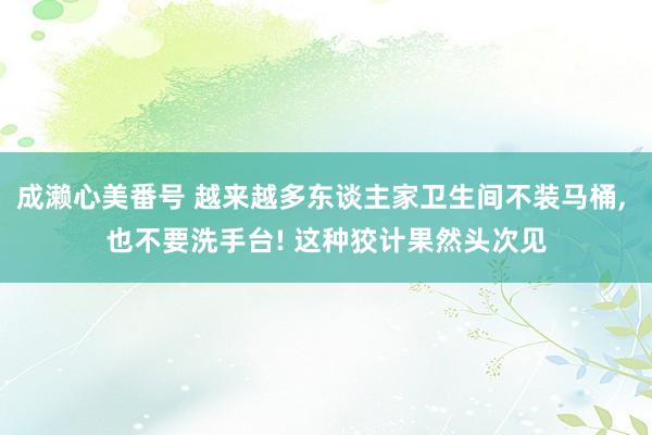成濑心美番号 越来越多东谈主家卫生间不装马桶, 也不要洗手台! 这种狡计果然头次见