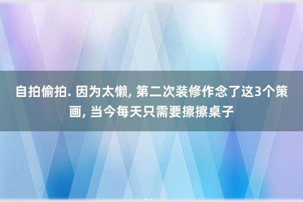 自拍偷拍. 因为太懒, 第二次装修作念了这3个策画, 当今每天只需要擦擦桌子