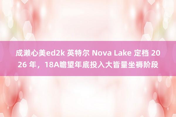 成濑心美ed2k 英特尔 Nova Lake 定档 2026 年，18A瞻望年底投入大皆量坐褥阶段