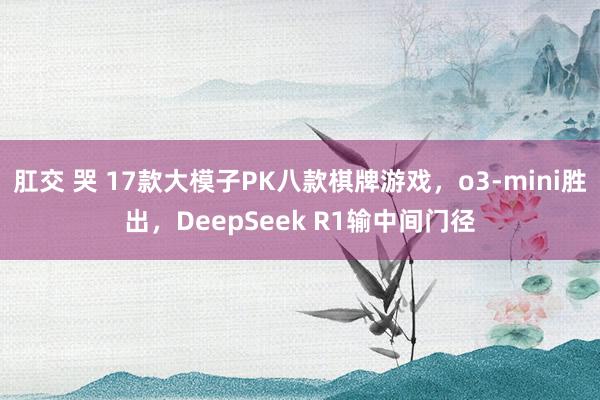 肛交 哭 17款大模子PK八款棋牌游戏，o3-mini胜出，DeepSeek R1输中间门径