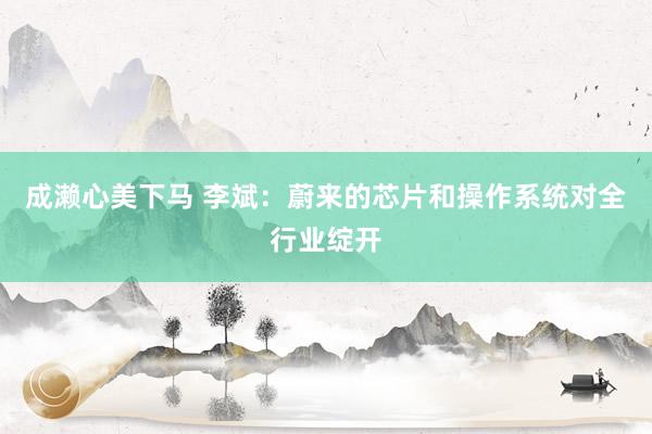 成濑心美下马 李斌：蔚来的芯片和操作系统对全行业绽开