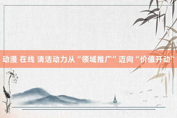 动漫 在线 清洁动力从“领域推广”迈向“价值开动”