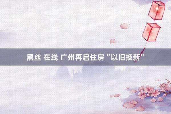 黑丝 在线 广州再启住房“以旧换新”