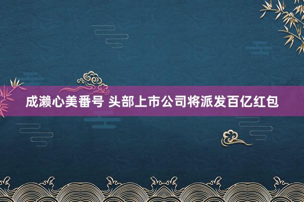成濑心美番号 头部上市公司将派发百亿红包