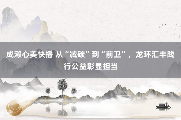 成濑心美快播 从“减碳”到“前卫”，龙环汇丰践行公益彰显担当