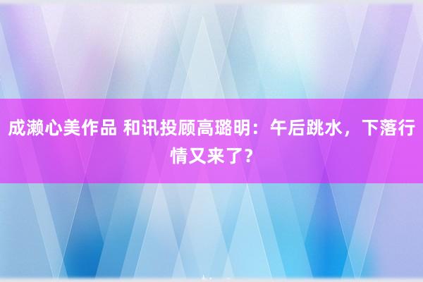 成濑心美作品 和讯投顾高璐明：午后跳水，下落行情又来了？