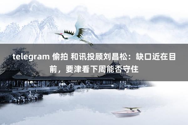 telegram 偷拍 和讯投顾刘昌松：缺口近在目前，要津看下周能否守住