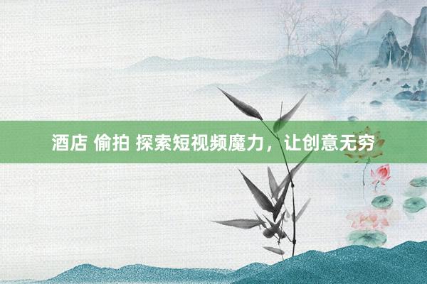 酒店 偷拍 探索短视频魔力，让创意无穷