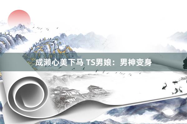 成濑心美下马 TS男娘：男神变身